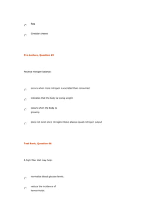 Egg
Cheddar cheese
Pre-Lecture, Question 19
Positive nitrogen balance:
occurs when more nitrogen is excreted than consumed
indicates that the body is losing weight
occurs when the body is
growing
does not exist since nitrogen intake always equals nitrogen output
Test Bank, Question 66
A high fiber diet may help:
normalize blood glucose levels.
reduce the incidence of
hemorrhoids.
 
