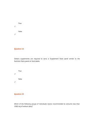 True
False
Question 13
Dietary supplements are required to carry a Supplement Facts panel similar to the
Nutrition Facts panel on food labels.
True
False
Question 15
Which of the following groups of individuals is(are) recommended to consume less than
1500 mg of sodium daily?
 