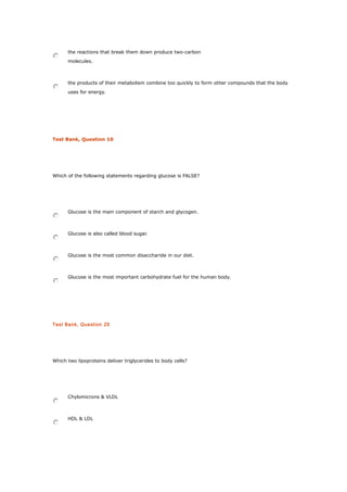the reactions that break them down produce two-carbon
molecules.
the products of their metabolism combine too quickly to form other compounds that the body
uses for energy.
Test Bank, Question 10
Which of the following statements regarding glucose is FALSE?
Glucose is the main component of starch and glycogen.
Glucose is also called blood sugar.
Glucose is the most common disaccharide in our diet.
Glucose is the most important carbohydrate fuel for the human body.
Test Bank, Question 29
Which two lipoproteins deliver triglycerides to body cells?
Chylomicrons & VLDL
HDL & LDL
 