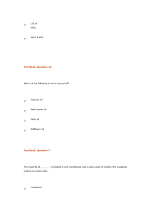 LDL &
VLDL
VLDL & HDL
Test Bank, Question 12
Which of the following is not a tropical oil?
Coconut oil
Palm kernel oil
Palm oil
Safflower oil
Test Bank, Question 7
The majority of _______ is located in cell membranes, but is also a part of myelin, the insulating
coating on nerve cells.
cholesterol
 