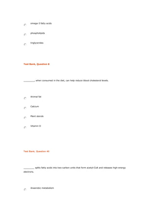 omega-3 fatty acids
phospholipids
triglycerides
Test Bank, Question 8
________, when consumed in the diet, can help reduce blood cholesterol levels.
Animal fat
Calcium
Plant sterols
Vitamin D
Test Bank, Question 40
________ splits fatty acids into two-carbon units that form acetyl-CoA and releases high-energy
electrons.
Anaerobic metabolism
 