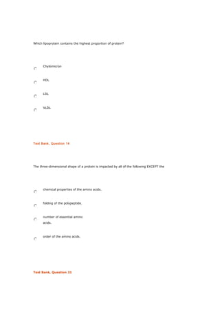 Which lipoprotein contains the highest proportion of protein?
Chylomicron
HDL
LDL
VLDL
Test Bank, Question 14
The three-dimensional shape of a protein is impacted by all of the following EXCEPT the
chemical properties of the amino acids.
folding of the polypeptide.
number of essential amino
acids.
order of the amino acids.
Test Bank, Question 31
 