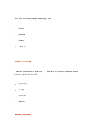 Amino acids are used to make all of the following EXCEPT
creatine.
histamine.
melanin.
Vitamin D.
Test Bank, Question 10
If the diet is deficient in one or more of the _____amino acids, the body must break down existing
proteins to provide the amino acids.
nonessential
essential
dispensable
dipeptide
Test Bank, Question 47
 