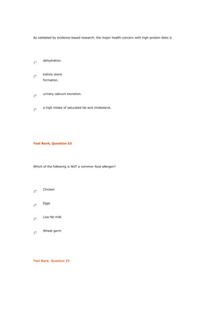 As validated by evidence-based research, the major health concern with high-protein diets is
dehydration.
kidney stone
formation.
urinary calcium excretion.
a high intake of saturated fat and cholesterol.
Test Bank, Question 53
Which of the following is NOT a common food allergen?
Chicken
Eggs
Low-fat milk
Wheat germ
Test Bank, Question 23
 