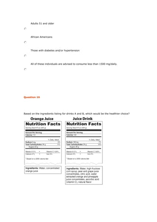 Adults 51 and older
African Americans
Those with diabetes and/or hypertension
All of these individuals are advised to consume less than 1500 mg/daily.
Question 16
Based on the ingredients listing for drinks A and B, which would be the healthier choice?
 
