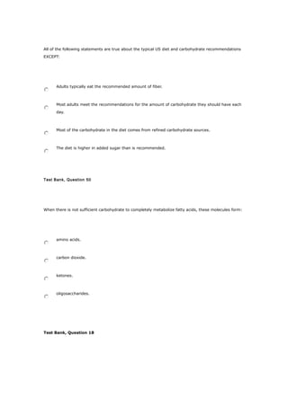 All of the following statements are true about the typical US diet and carbohydrate recommendations
EXCEPT:
Adults typically eat the recommended amount of fiber.
Most adults meet the recommendations for the amount of carbohydrate they should have each
day.
Most of the carbohydrate in the diet comes from refined carbohydrate sources.
The diet is higher in added sugar than is recommended.
Test Bank, Question 50
When there is not sufficient carbohydrate to completely metabolize fatty acids, these molecules form:
amino acids.
carbon dioxide.
ketones.
oligosaccharides.
Test Bank, Question 18
 