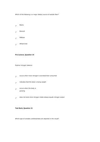 Which of the following is a major dietary source of soluble fiber?
Beans
Broccoli
Maltose
Wheat bran
Pre-Lecture, Question 19
Positive nitrogen balance:
occurs when more nitrogen is excreted than consumed
indicates that the body is losing weight
occurs when the body is
growing
does not exist since nitrogen intake always equals nitrogen output
Test Bank, Question 21
Which type of complex carbohydrates are depicted in the visual?
 