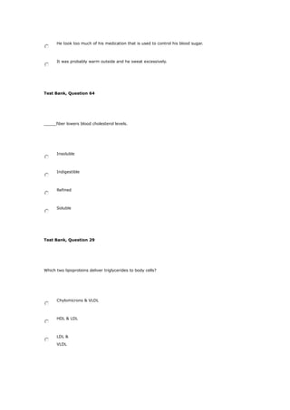 He took too much of his medication that is used to control his blood sugar.
It was probably warm outside and he sweat excessively.
Test Bank, Question 64
_____fiber lowers blood cholesterol levels.
Insoluble
Indigestible
Refined
Soluble
Test Bank, Question 29
Which two lipoproteins deliver triglycerides to body cells?
Chylomicrons & VLDL
HDL & LDL
LDL &
VLDL
 