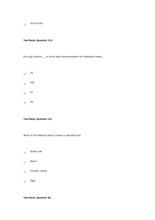 VLDL & HDL
Test Bank, Question 119
One egg contains __ % of the daily recommendation for cholesterol intake.
20
200
67
50
Test Bank, Question 121
Which of the following foods is lowest in saturated fat?
Whole milk
Bacon
Cheddar cheese
Eggs
Test Bank, Question 28
 