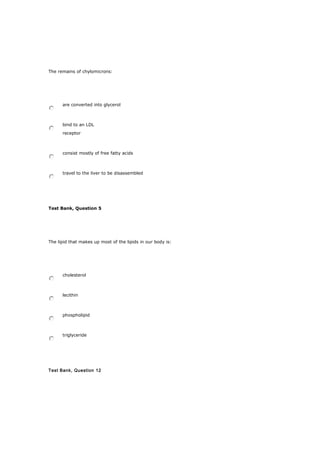 The remains of chylomicrons:
are converted into glycerol
bind to an LDL
receptor
consist mostly of free fatty acids
travel to the liver to be disassembled
Test Bank, Question 5
The lipid that makes up most of the lipids in our body is:
cholesterol
lecithin
phospholipid
triglyceride
Test Bank, Question 12
 