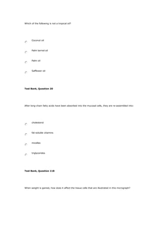 Which of the following is not a tropical oil?
Coconut oil
Palm kernel oil
Palm oil
Safflower oil
Test Bank, Question 20
After long-chain fatty acids have been absorbed into the mucosal cells, they are re-assembled into:
cholesterol
fat-soluble vitamins
micelles
triglycerides
Test Bank, Question 118
When weight is gained, how does it affect the tissue cells that are illustrated in this micrograph?
 