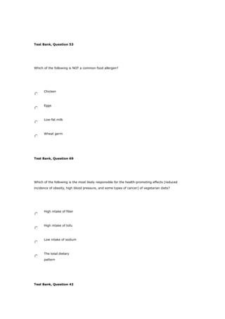 Test Bank, Question 53
Which of the following is NOT a common food allergen?
Chicken
Eggs
Low-fat milk
Wheat germ
Test Bank, Question 69
Which of the following is the most likely responsible for the health-promoting effects (reduced
incidence of obesity, high blood pressure, and some types of cancer) of vegetarian diets?
High intake of fiber
High intake of tofu
Low intake of sodium
The total dietary
pattern
Test Bank, Question 42
 