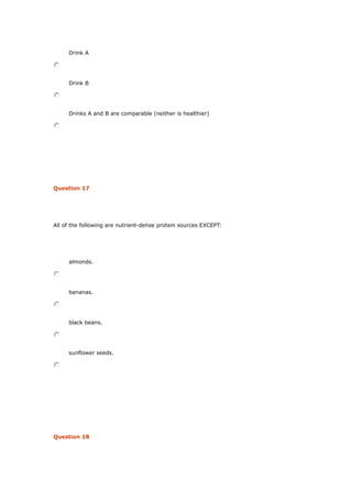 Drink A
Drink B
Drinks A and B are comparable (neither is healthier)
Question 17
All of the following are nutrient-dense protein sources EXCEPT:
almonds.
bananas.
black beans.
sunflower seeds.
Question 18
 