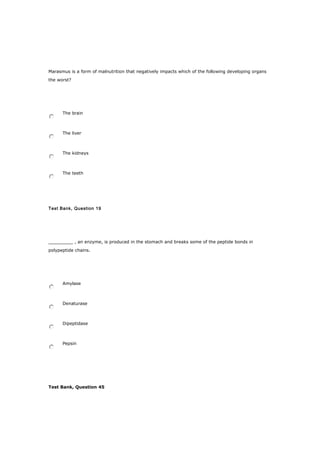 Marasmus is a form of malnutrition that negatively impacts which of the following developing organs
the worst?
The brain
The liver
The kidneys
The teeth
Test Bank, Question 19
_________ , an enzyme, is produced in the stomach and breaks some of the peptide bonds in
polypeptide chains.
Amylase
Denaturase
Dipeptidase
Pepsin
Test Bank, Question 45
 