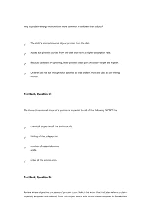 Why is protein-energy malnutrition more common in children than adults?
The child’s stomach cannot digest protein from the diet.
Adults eat protein sources from the diet that have a higher absorption rate.
Because children are growing, their protein needs per unit body weight are higher.
Children do not eat enough total calories so that protein must be used as an energy
source.
Test Bank, Question 14
The three-dimensional shape of a protein is impacted by all of the following EXCEPT the
chemical properties of the amino acids.
folding of the polypeptide.
number of essential amino
acids.
order of the amino acids.
Test Bank, Question 24
Review where digestive processes of protein occur. Select the letter that indicates where protein-
digesting enzymes are released from this organ, which aids brush border enzymes to breakdown
 