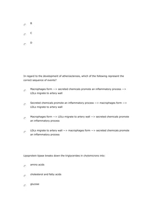 B
C
D
In regard to the development of atherosclerosis, which of the following represent the
correct sequence of events?
Macrophages form ―> secreted chemicals promote an inflammatory process ―>
LDLs migrate to artery wall
Secreted chemicals promote an inflammatory process ―> macrophages form ―>
LDLs migrate to artery wall
Macrophages form ―> LDLs migrate to artery wall ―> secreted chemicals promote
an inflammatory process
LDLs migrate to artery wall ―> macrophages form ―> secreted chemicals promote
an inflammatory process
Lipoprotein lipase breaks down the triglycerides in chylomicrons into:
amino acids
cholesterol and fatty acids
glucose
 