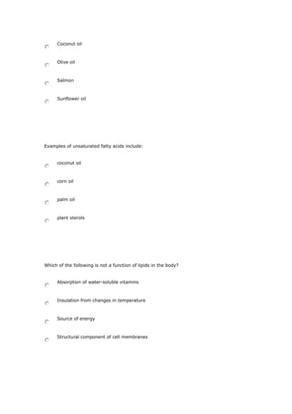 Coconut oil
Olive oil
Salmon
Sunflower oil
Examples of unsaturated fatty acids include:
coconut oil
corn oil
palm oil
plant sterols
Which of the following is not a function of lipids in the body?
Absorption of water-soluble vitamins
Insulation from changes in temperature
Source of energy
Structural component of cell membranes
 