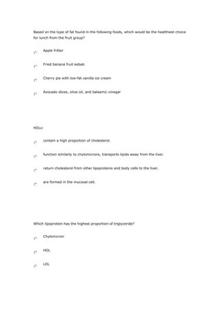 Based on the type of fat found in the following foods, which would be the healthiest choice
for lunch from the fruit group?
Apple fritter
Fried banana fruit kebab
Cherry pie with low-fat vanilla ice cream
Avocado slices, olive oil, and balsamic vinegar
HDLs:
contain a high proportion of cholesterol.
function similarly to chylomicrons, transports lipids away from the liver.
return cholesterol from other lipoproteins and body cells to the liver.
are formed in the mucosal cell.
Which lipoprotein has the highest proportion of triglyceride?
Chylomicron
HDL
LDL
 