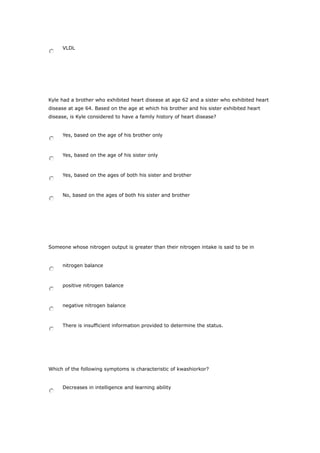 VLDL
Kyle had a brother who exhibited heart disease at age 62 and a sister who exhibited heart
disease at age 64. Based on the age at which his brother and his sister exhibited heart
disease, is Kyle considered to have a family history of heart disease?
Yes, based on the age of his brother only
Yes, based on the age of his sister only
Yes, based on the ages of both his sister and brother
No, based on the ages of both his sister and brother
Someone whose nitrogen output is greater than their nitrogen intake is said to be in
nitrogen balance
positive nitrogen balance
negative nitrogen balance
There is insufficient information provided to determine the status.
Which of the following symptoms is characteristic of kwashiorkor?
Decreases in intelligence and learning ability
 