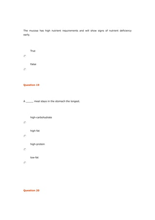 The mucosa has high nutrient requirements and will show signs of nutrient deficiency
early.
True
False
Question 19
A _____ meal stays in the stomach the longest.
high-carbohydrate
high-fat
high-protein
low-fat
Question 20
 
