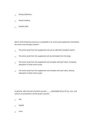 Energy deficiency
Muscle wasting
Swollen belly
Which of the following scenarios is a possibility if an amino acid supplement overwhelms
the amino acid transport system?
The amino acids from the supplement will use an alternate transport system.
The amino acids from the supplement will be eliminated from the body.
The amino acids from the supplement will compete with each other, increasing
absorption of other amino acids.
The amino acids from the supplement will compete with each other, slowing
absorption of other amino acids.
In general, plant sources of protein provide _____absorbable forms of iron, zinc, and
calcium as compared to animal protein sources.
less
equally
more
 