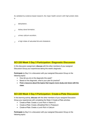 As validated by evidence-based research, the major health concern with high-protein diets
is
dehydration.
kidney stone formation.
urinary calcium excretion.
a high intake of saturated fat and cholesterol.
SCI 220 Week 3 Day 3 Participation: Diagnostic Discussion
In this discussion assignment, discuss with the other members of your assigned
Discussion Group your experiences taking this week's diagnostic.
Participate by Day 3 in a discussion with your assigned Discussion Group on the
following topics:
• How did you do on the diagnostic this week?
• Based on the diagnostic, what is your plan for practice?
• Find a resource about the topics that require more study and share with the
class.
SCI 220 Week 3 Day 5 Participation: Create-a-Plate Discussion
In this learning activity, discuss with the other members of your assigned Discussion
Group your experiences with completing the Week 3 Create-a-Plate activities:
• Create-a-Plate: Create a Lunch Rich in Vitamin D
• Create-a-Plate: Create a Breakfast Rich in Potassium
• Create-a-Plate: Create a Lunch Rich in Calcium
Participate by Day 5 in a discussion with your assigned Discussion Group on the
following topics:
 