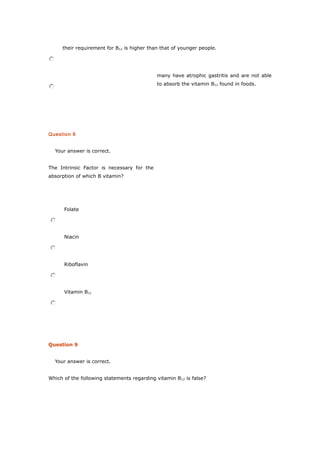 their requirement for B12 is higher than that of younger people.
many have atrophic gastritis and are not able
to absorb the vitamin B12 found in foods.
Question 6
Your answer is correct.
The Intrinsic Factor is necessary for the
absorption of which B vitamin?
Folate
Niacin
Riboflavin
Vitamin B12
Question 9
Your answer is correct.
Which of the following statements regarding vitamin B12 is false?
 