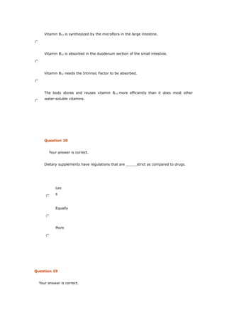 Vitamin B12 is synthesized by the microflora in the large intestine.
Vitamin B12 is absorbed in the duodenum section of the small intestine.
Vitamin B12 needs the Intrinsic Factor to be absorbed.
The body stores and reuses vitamin B12 more efficiently than it does most other
water-soluble vitamins.
Question 10
Your answer is correct.
Dietary supplements have regulations that are _____strict as compared to drugs.
Les
s
Equally
More
Question 19
Your answer is correct.
 
