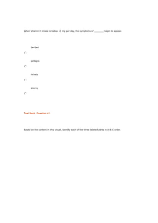 When Vitamin C intake is below 10 mg per day, the symptoms of _______ begin to appear.
beriberi
pellagra
rickets
scurvy
Test Bank, Question 41
Based on the content in this visual, identify each of the three labeled parts in A:B:C order.
 