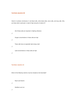 Test Bank, Question 68
Vitamin E protects membranes in red blood cells, white blood cells, nerve cells, and lung cells. Why
are these cells in particular in need of high amounts of vitamin E?
All of these cells are important in fighting infections
Oxygen concentrations in these cells are high
These cells have an especially high energy need
Lipid concentrations in these cells are high
Test Bank, Question 23
Which of the following vitamins must be included on the food label?
Niacin and thiamin
Riboflavin and iron
 
