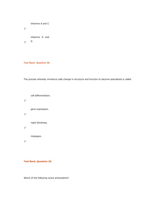 Vitamins A and C
Vitamins A and
D
Test Bank, Question 58
The process whereby immature cells change in structure and function to become specialized is called
cell differentiation.
gene expression.
night blindness.
rhodopsin.
Test Bank, Question 20
Which of the following is/are antioxidants?
 