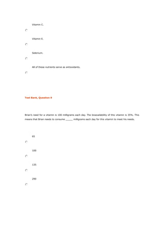 Vitamin C.
Vitamin E.
Selenium.
All of these nutrients serve as antioxidants.
Test Bank, Question 9
Brian’s need for a vitamin is 100 milligrams each day. The bioavailability of this vitamin is 35%. This
means that Brian needs to consume _____ milligrams each day for this vitamin to meet his needs.
65
100
135
290
 
