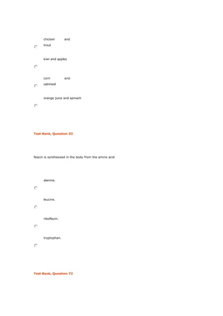 chicken and
trout
kiwi and apples
corn and
oatmeal
orange juice and spinach
Test Bank, Question 33
Niacin is synthesized in the body from the amino acid
alanine.
leucine.
riboflavin.
tryptophan.
Test Bank, Question 72
 