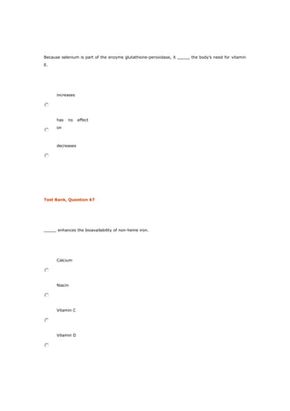 Because selenium is part of the enzyme glutathione-peroxidase, it _____ the body’s need for vitamin
E.
increases
has no effect
on
decreases
Test Bank, Question 67
_____ enhances the bioavailability of non-heme iron.
Calcium
Niacin
Vitamin C
Vitamin D
 