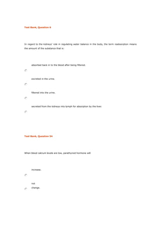 Test Bank, Question 6
In regard to the kidneys’ role in regulating water balance in the body, the term reabsorption means
the amount of the substance that is:
absorbed back in to the blood after being filtered.
excreted in the urine.
filtered into the urine.
secreted from the kidneys into lymph for absorption by the liver.
Test Bank, Question 54
When blood calcium levels are low, parathyroid hormone will
increase.
not
change.
 