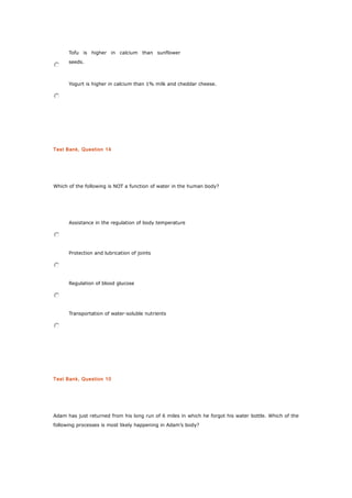 Tofu is higher in calcium than sunflower
seeds.
Yogurt is higher in calcium than 1% milk and cheddar cheese.
Test Bank, Question 14
Which of the following is NOT a function of water in the human body?
Assistance in the regulation of body temperature
Protection and lubrication of joints
Regulation of blood glucose
Transportation of water-soluble nutrients
Test Bank, Question 10
Adam has just returned from his long run of 6 miles in which he forgot his water bottle. Which of the
following processes is most likely happening in Adam’s body?
 