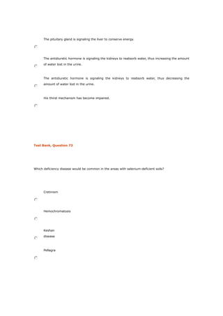 The pituitary gland is signaling the liver to conserve energy.
The antidiuretic hormone is signaling the kidneys to reabsorb water, thus increasing the amount
of water lost in the urine.
The antidiuretic hormone is signaling the kidneys to reabsorb water, thus decreasing the
amount of water lost in the urine.
His thirst mechanism has become impaired.
Test Bank, Question 73
Which deficiency disease would be common in the areas with selenium-deficient soils?
Cretinism
Hemochromatosis
Keshan
disease
Pellagra
 