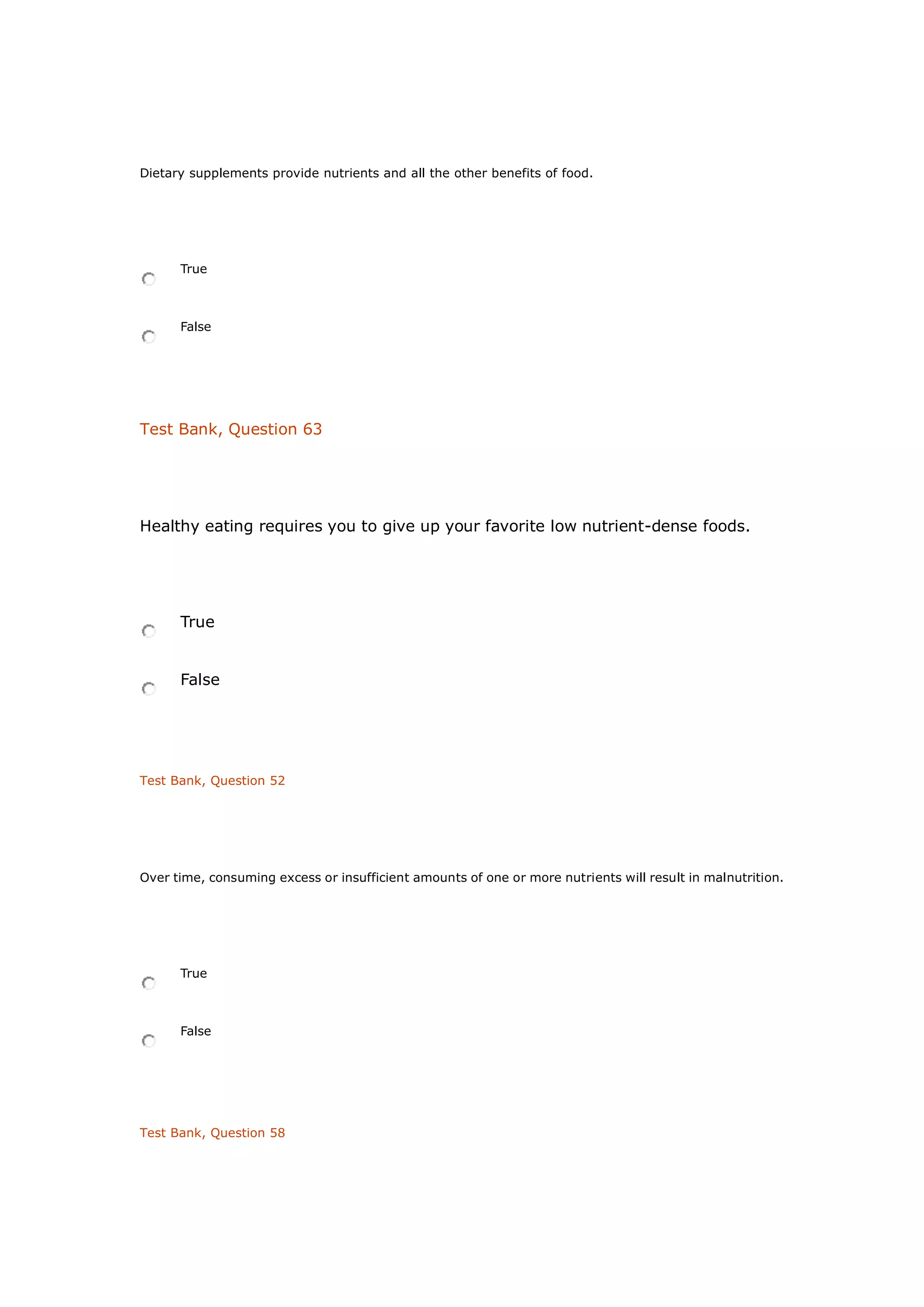 Dietary supplements provide nutrients and all the other benefits of food.
True
False
Test Bank, Question 63
Healthy eating requires you to give up your favorite low nutrient-dense foods.
True
False
Test Bank, Question 52
Over time, consuming excess or insufficient amounts of one or more nutrients will result in malnutrition.
True
False
Test Bank, Question 58
 