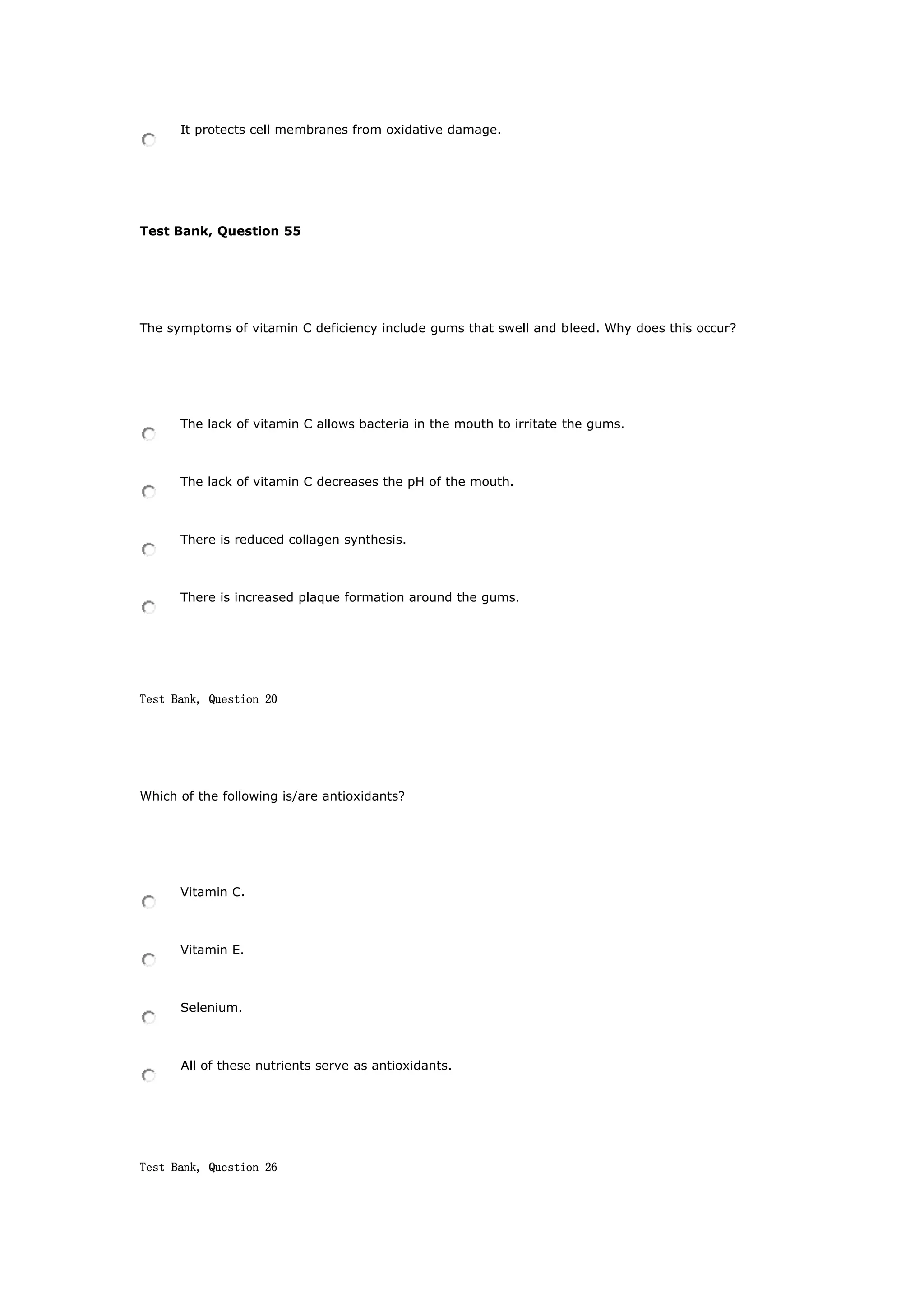 It protects cell membranes from oxidative damage.
Test Bank, Question 55
The symptoms of vitamin C deficiency include gums that swell and bleed. Why does this occur?
The lack of vitamin C allows bacteria in the mouth to irritate the gums.
The lack of vitamin C decreases the pH of the mouth.
There is reduced collagen synthesis.
There is increased plaque formation around the gums.
Test Bank, Question 20
Which of the following is/are antioxidants?
Vitamin C.
Vitamin E.
Selenium.
All of these nutrients serve as antioxidants.
Test Bank, Question 26
 