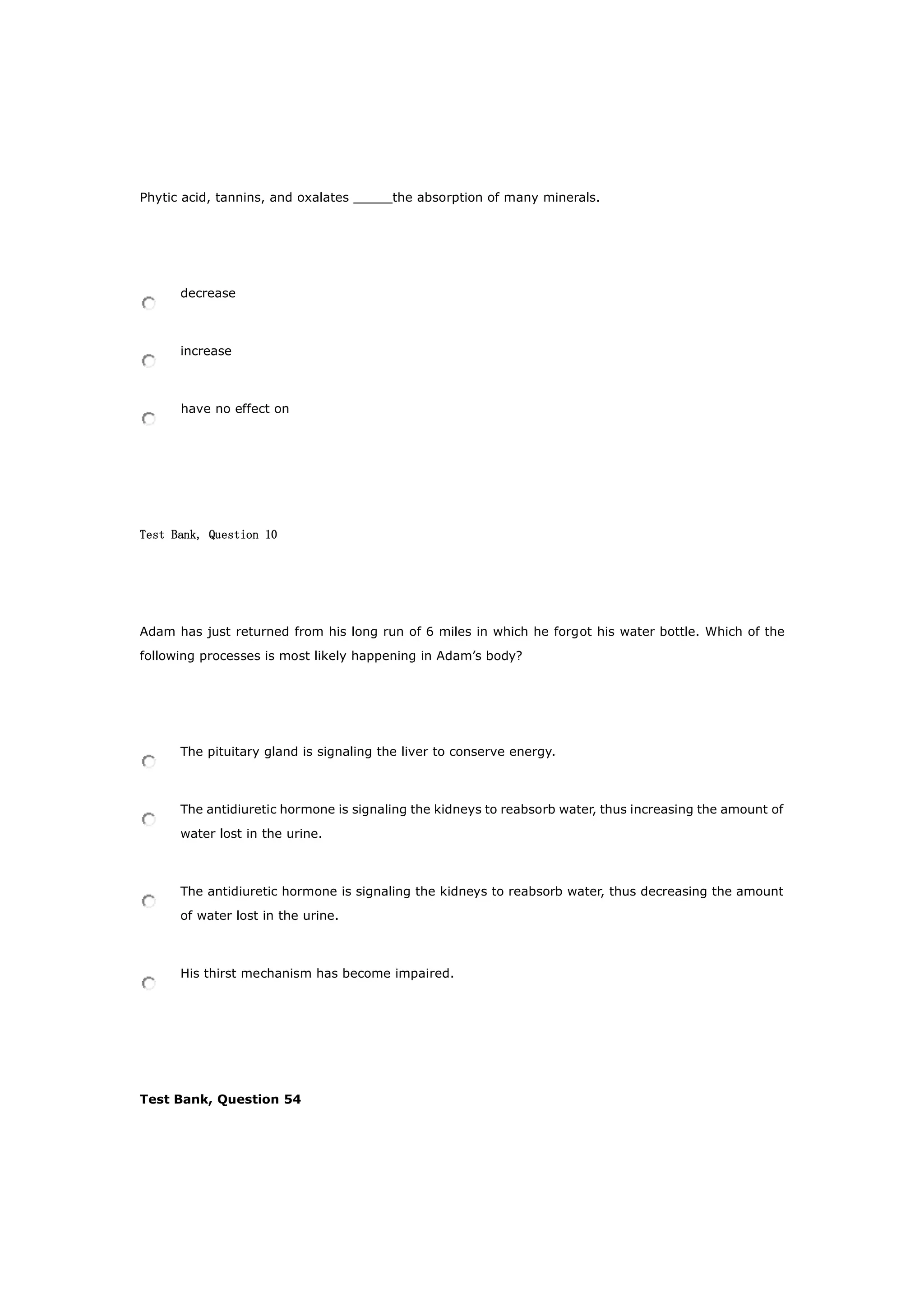 Phytic acid, tannins, and oxalates _____the absorption of many minerals.
decrease
increase
have no effect on
Test Bank, Question 10
Adam has just returned from his long run of 6 miles in which he forgot his water bottle. Which of the
following processes is most likely happening in Adam’s body?
The pituitary gland is signaling the liver to conserve energy.
The antidiuretic hormone is signaling the kidneys to reabsorb water, thus increasing the amount of
water lost in the urine.
The antidiuretic hormone is signaling the kidneys to reabsorb water, thus decreasing the amount
of water lost in the urine.
His thirst mechanism has become impaired.
Test Bank, Question 54
 