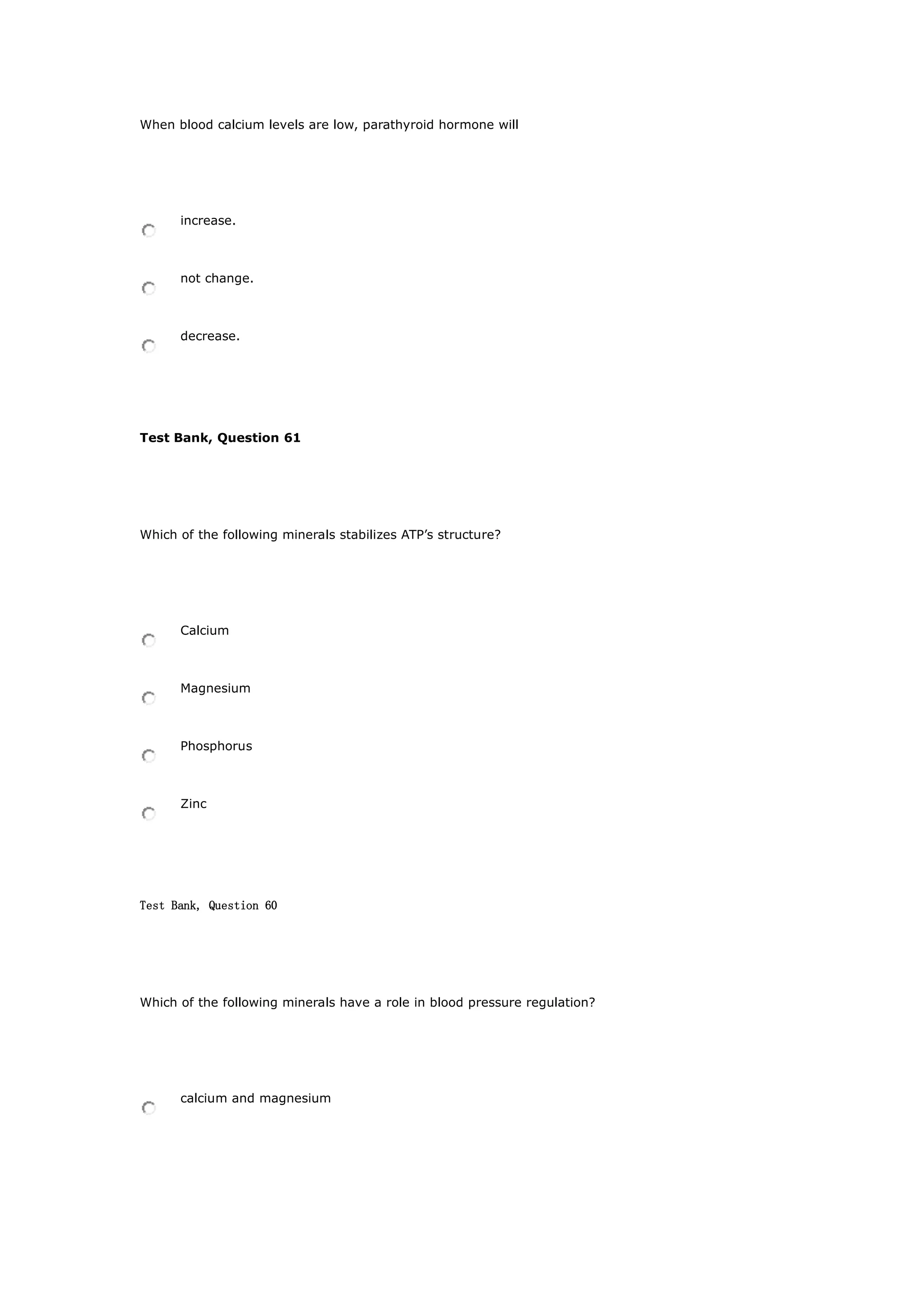 When blood calcium levels are low, parathyroid hormone will
increase.
not change.
decrease.
Test Bank, Question 61
Which of the following minerals stabilizes ATP’s structure?
Calcium
Magnesium
Phosphorus
Zinc
Test Bank, Question 60
Which of the following minerals have a role in blood pressure regulation?
calcium and magnesium
 