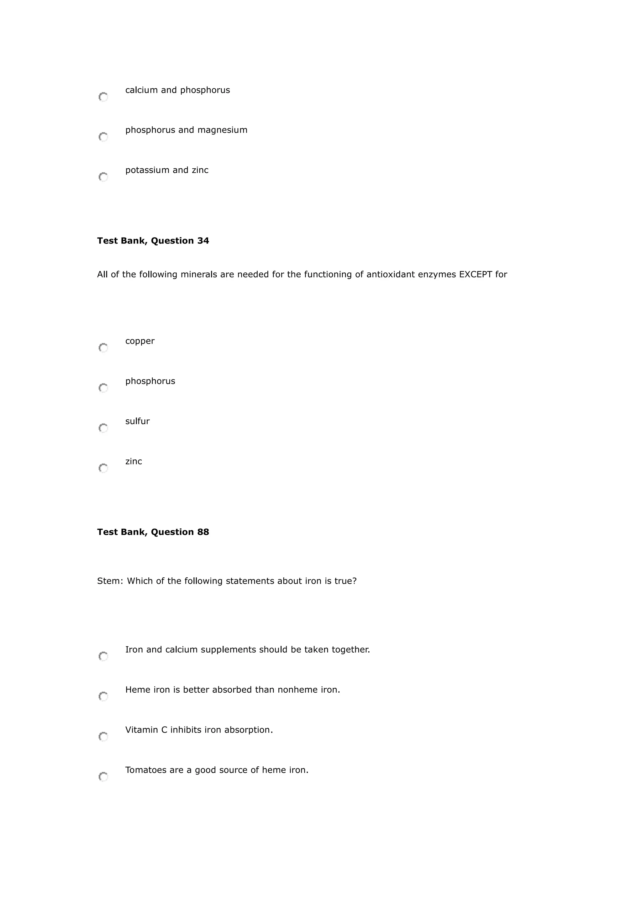 calcium and phosphorus
phosphorus and magnesium
potassium and zinc
Test Bank, Question 34
All of the following minerals are needed for the functioning of antioxidant enzymes EXCEPT for
copper
phosphorus
sulfur
zinc
Test Bank, Question 88
Stem: Which of the following statements about iron is true?
Iron and calcium supplements should be taken together.
Heme iron is better absorbed than nonheme iron.
Vitamin C inhibits iron absorption.
Tomatoes are a good source of heme iron.
 