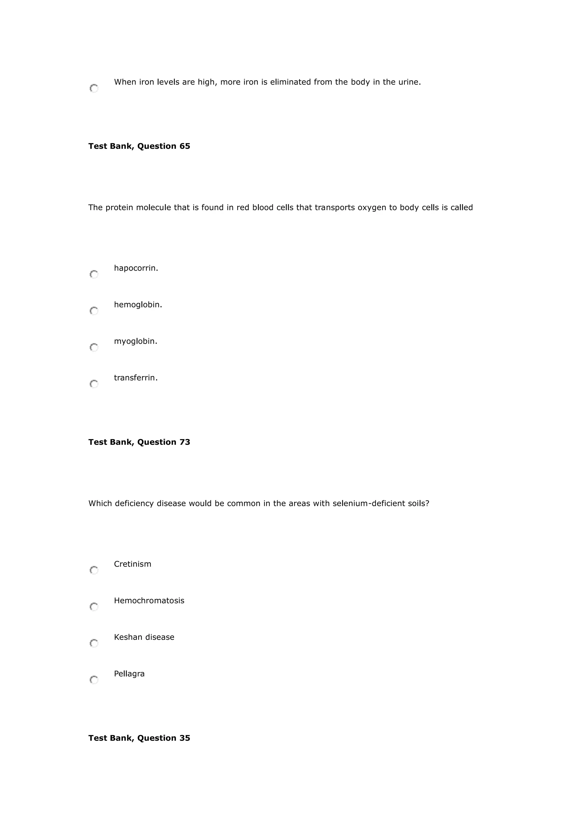When iron levels are high, more iron is eliminated from the body in the urine.
Test Bank, Question 65
The protein molecule that is found in red blood cells that transports oxygen to body cells is called
hapocorrin.
hemoglobin.
myoglobin.
transferrin.
Test Bank, Question 73
Which deficiency disease would be common in the areas with selenium-deficient soils?
Cretinism
Hemochromatosis
Keshan disease
Pellagra
Test Bank, Question 35
 