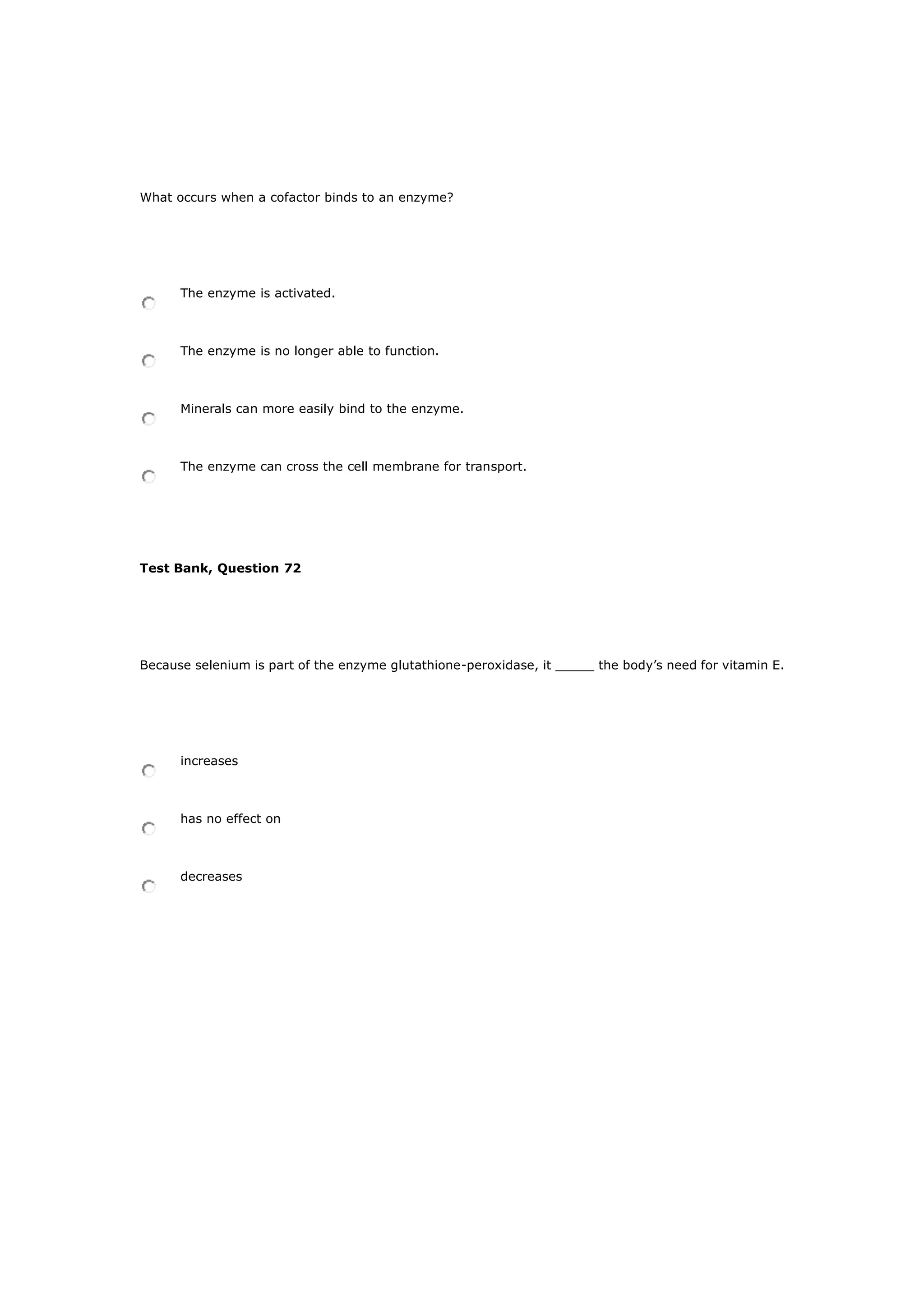What occurs when a cofactor binds to an enzyme?
The enzyme is activated.
The enzyme is no longer able to function.
Minerals can more easily bind to the enzyme.
The enzyme can cross the cell membrane for transport.
Test Bank, Question 72
Because selenium is part of the enzyme glutathione-peroxidase, it _____ the body’s need for vitamin E.
increases
has no effect on
decreases
 
