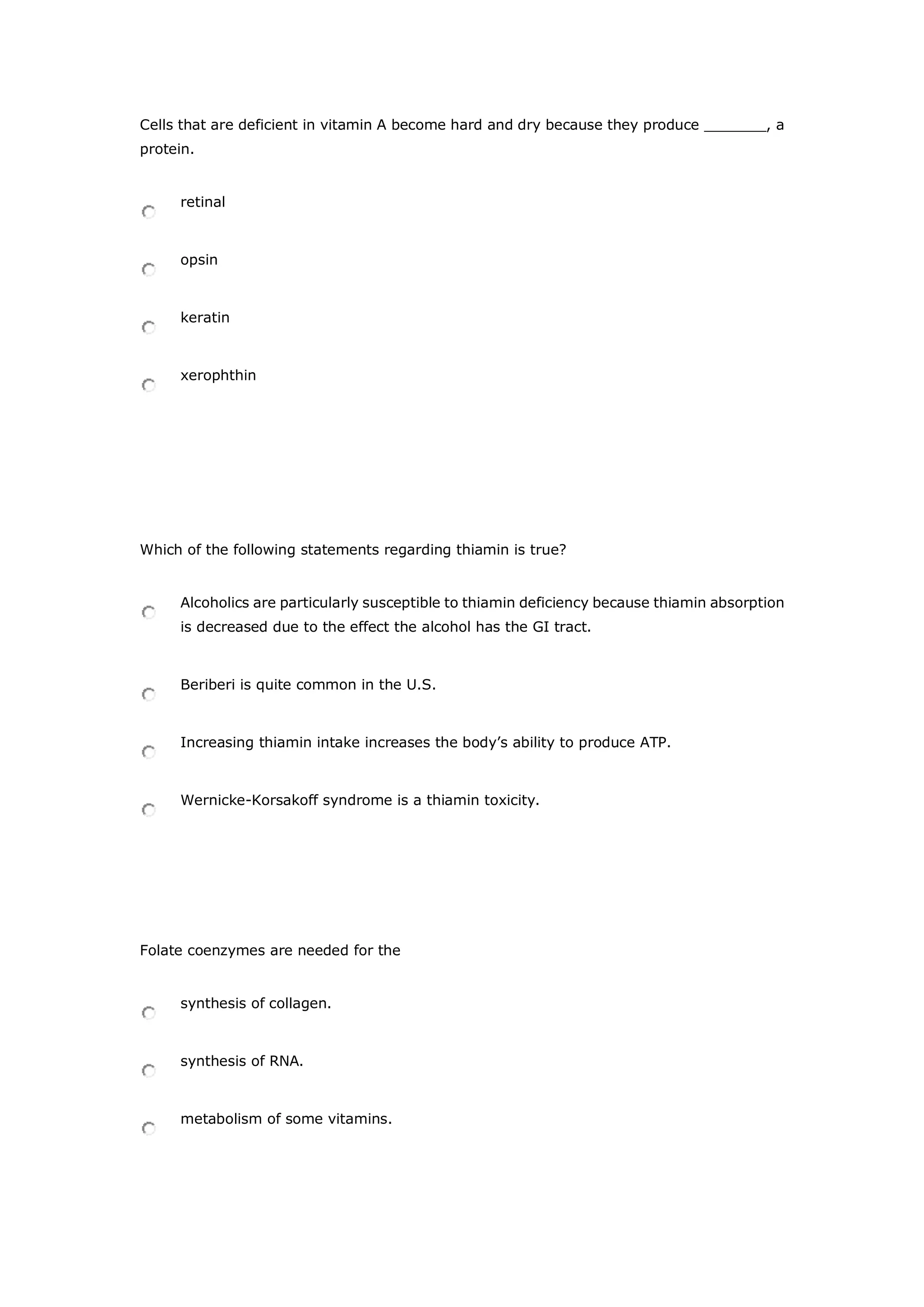 Cells that are deficient in vitamin A become hard and dry because they produce _______, a
protein.
retinal
opsin
keratin
xerophthin
Which of the following statements regarding thiamin is true?
Alcoholics are particularly susceptible to thiamin deficiency because thiamin absorption
is decreased due to the effect the alcohol has the GI tract.
Beriberi is quite common in the U.S.
Increasing thiamin intake increases the body’s ability to produce ATP.
Wernicke-Korsakoff syndrome is a thiamin toxicity.
Folate coenzymes are needed for the
synthesis of collagen.
synthesis of RNA.
metabolism of some vitamins.
 
