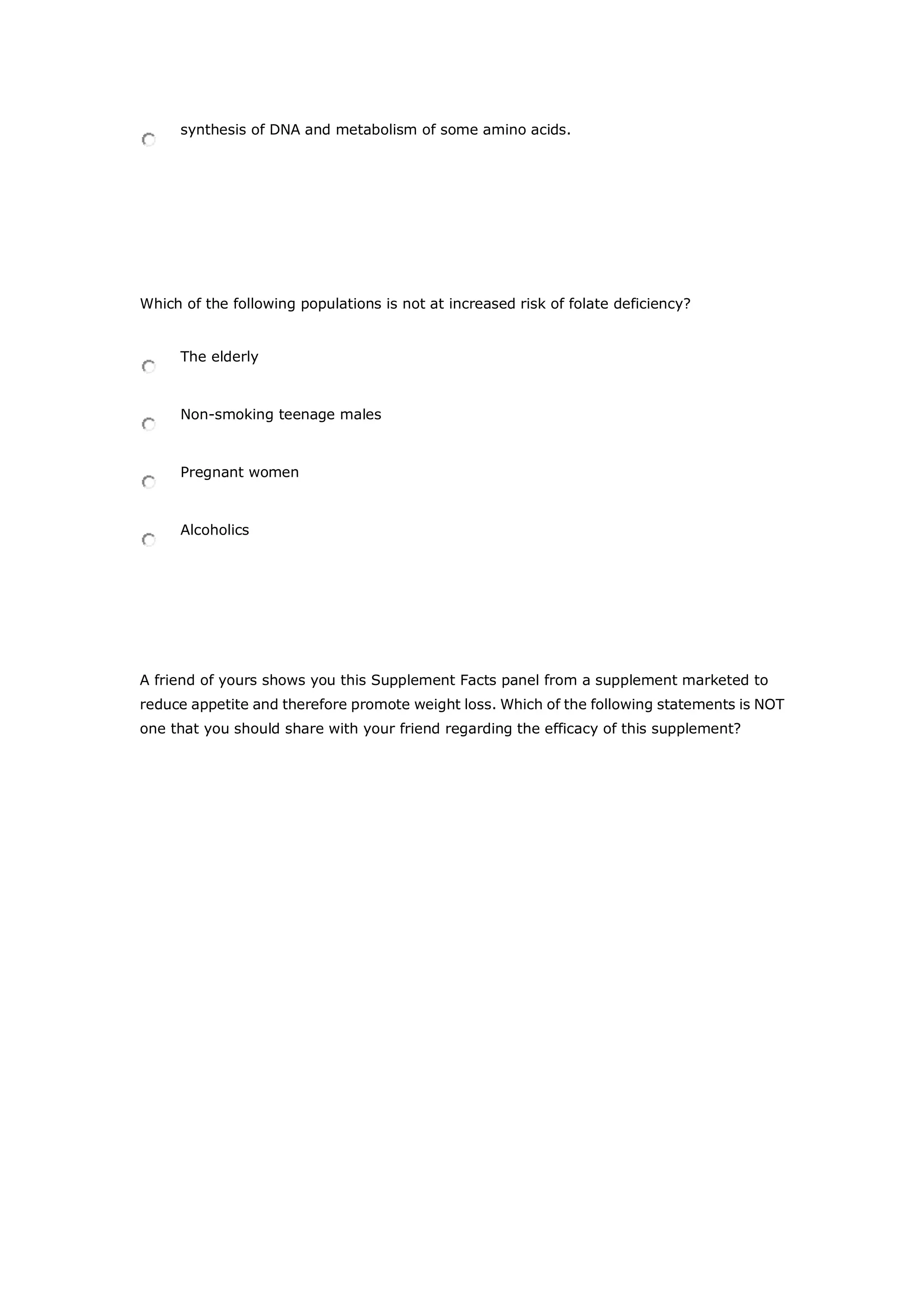 synthesis of DNA and metabolism of some amino acids.
Which of the following populations is not at increased risk of folate deficiency?
The elderly
Non-smoking teenage males
Pregnant women
Alcoholics
A friend of yours shows you this Supplement Facts panel from a supplement marketed to
reduce appetite and therefore promote weight loss. Which of the following statements is NOT
one that you should share with your friend regarding the efficacy of this supplement?
 
