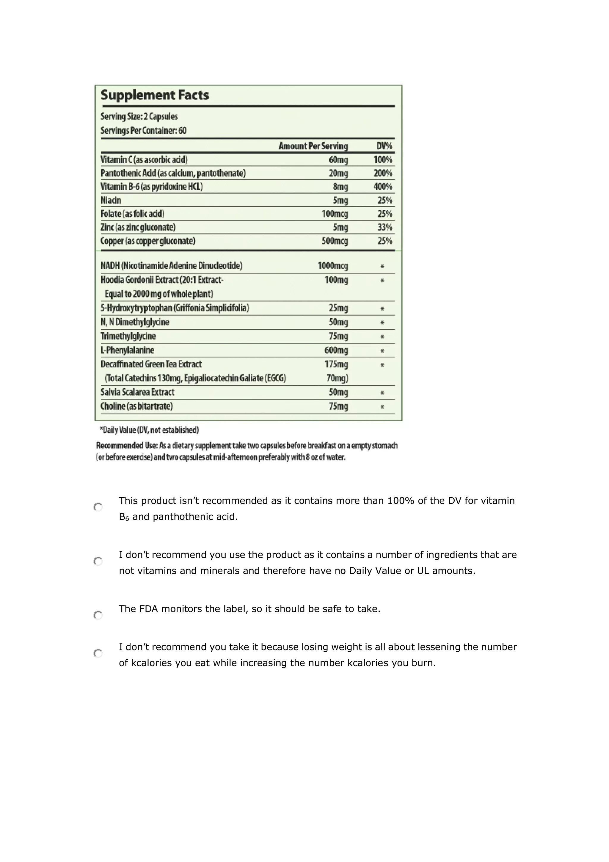 This product isn’t recommended as it contains more than 100% of the DV for vitamin
B6 and panthothenic acid.
I don’t recommend you use the product as it contains a number of ingredients that are
not vitamins and minerals and therefore have no Daily Value or UL amounts.
The FDA monitors the label, so it should be safe to take.
I don’t recommend you take it because losing weight is all about lessening the number
of kcalories you eat while increasing the number kcalories you burn.
 