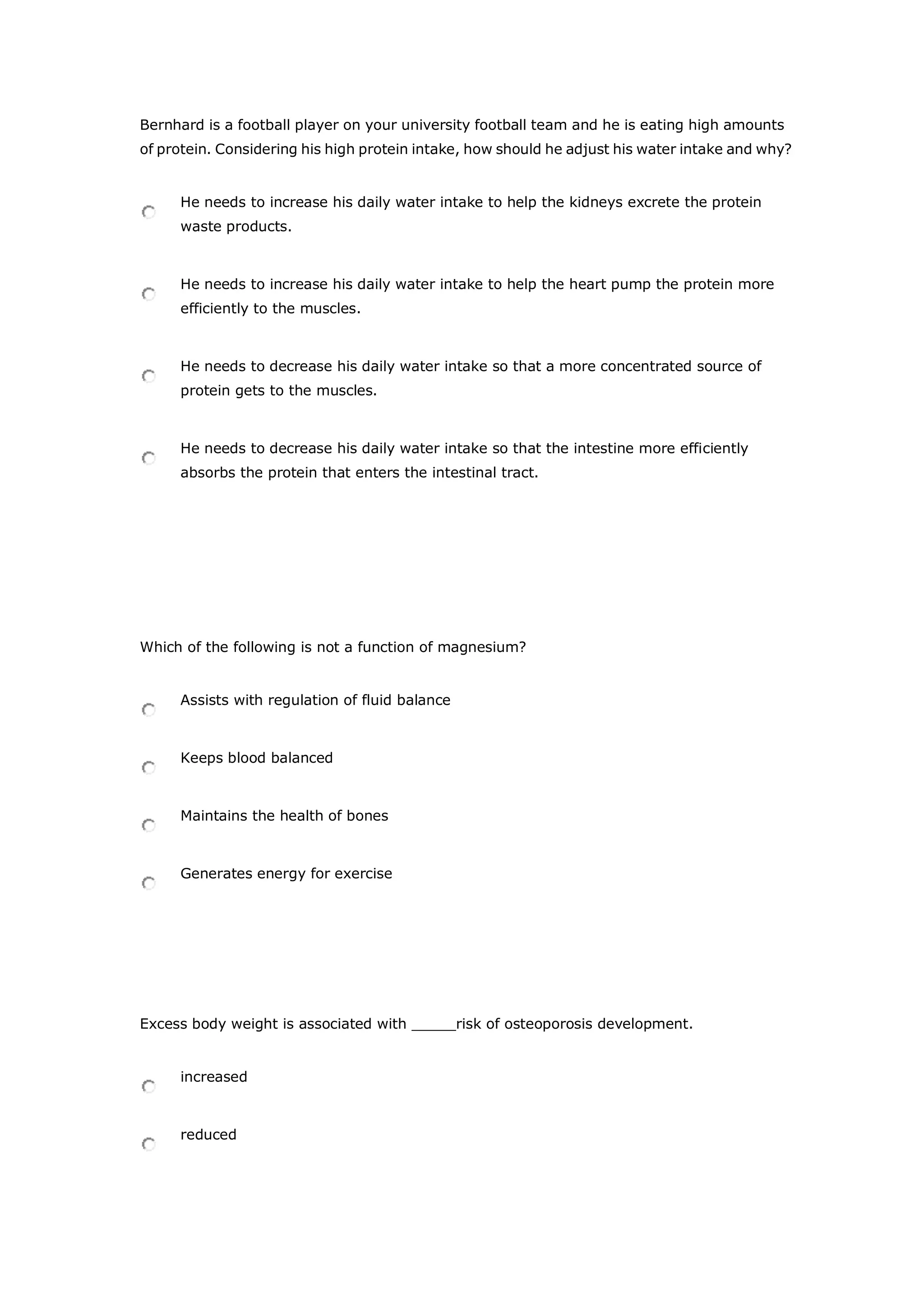 Bernhard is a football player on your university football team and he is eating high amounts
of protein. Considering his high protein intake, how should he adjust his water intake and why?
He needs to increase his daily water intake to help the kidneys excrete the protein
waste products.
He needs to increase his daily water intake to help the heart pump the protein more
efficiently to the muscles.
He needs to decrease his daily water intake so that a more concentrated source of
protein gets to the muscles.
He needs to decrease his daily water intake so that the intestine more efficiently
absorbs the protein that enters the intestinal tract.
Which of the following is not a function of magnesium?
Assists with regulation of fluid balance
Keeps blood balanced
Maintains the health of bones
Generates energy for exercise
Excess body weight is associated with _____risk of osteoporosis development.
increased
reduced
 