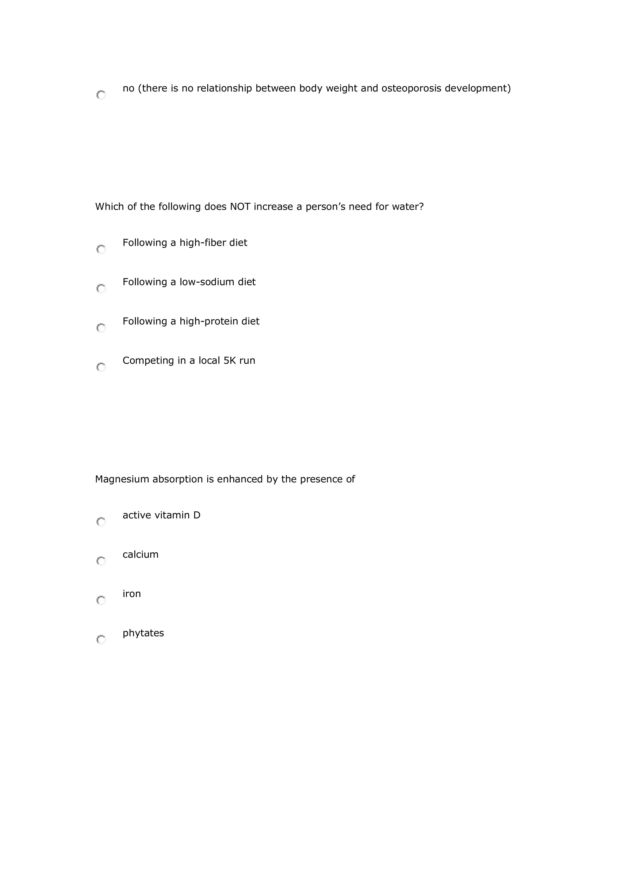 no (there is no relationship between body weight and osteoporosis development)
Which of the following does NOT increase a person’s need for water?
Following a high-fiber diet
Following a low-sodium diet
Following a high-protein diet
Competing in a local 5K run
Magnesium absorption is enhanced by the presence of
active vitamin D
calcium
iron
phytates
 
