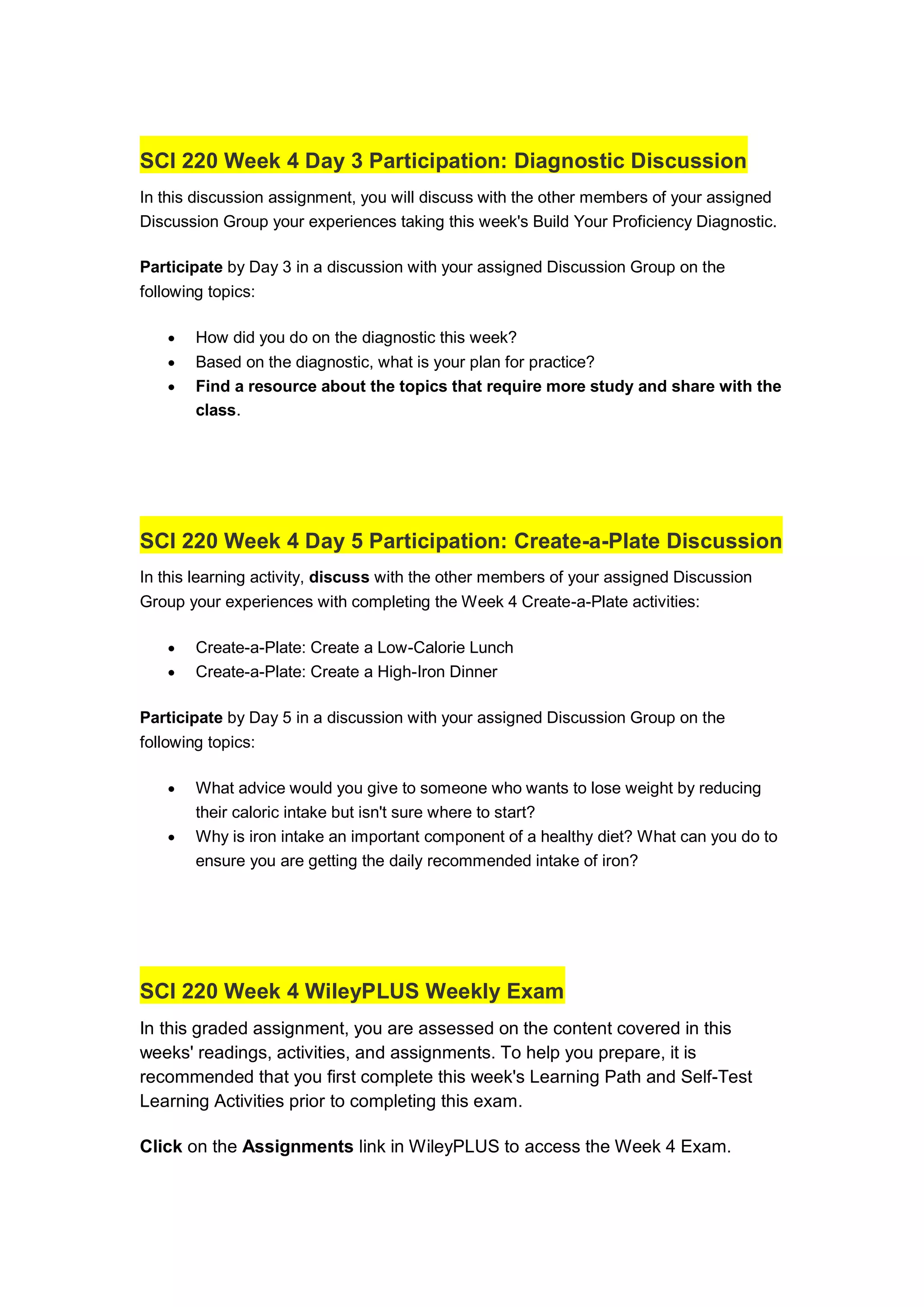 SCI 220 Week 4 Day 3 Participation: Diagnostic Discussion
In this discussion assignment, you will discuss with the other members of your assigned
Discussion Group your experiences taking this week's Build Your Proficiency Diagnostic.
Participate by Day 3 in a discussion with your assigned Discussion Group on the
following topics:
 How did you do on the diagnostic this week?
 Based on the diagnostic, what is your plan for practice?
 Find a resource about the topics that require more study and share with the
class.
SCI 220 Week 4 Day 5 Participation: Create-a-Plate Discussion
In this learning activity, discuss with the other members of your assigned Discussion
Group your experiences with completing the Week 4 Create-a-Plate activities:
 Create-a-Plate: Create a Low-Calorie Lunch
 Create-a-Plate: Create a High-Iron Dinner
Participate by Day 5 in a discussion with your assigned Discussion Group on the
following topics:
 What advice would you give to someone who wants to lose weight by reducing
their caloric intake but isn't sure where to start?
 Why is iron intake an important component of a healthy diet? What can you do to
ensure you are getting the daily recommended intake of iron?
SCI 220 Week 4 WileyPLUS Weekly Exam
In this graded assignment, you are assessed on the content covered in this
weeks' readings, activities, and assignments. To help you prepare, it is
recommended that you first complete this week's Learning Path and Self-Test
Learning Activities prior to completing this exam.
Click on the Assignments link in WileyPLUS to access the Week 4 Exam.
 